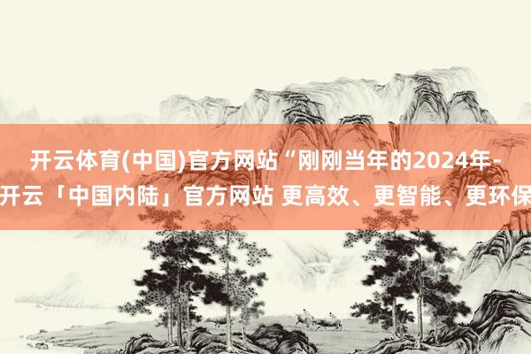 开云体育(中国)官方网站“刚刚当年的2024年-开云「中国内陆」官方网站 更高效、更智能、更环保