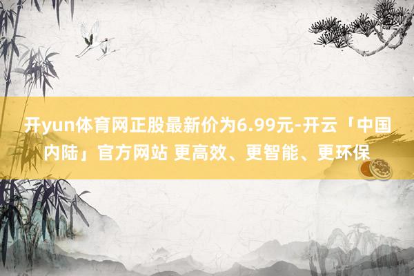 开yun体育网正股最新价为6.99元-开云「中国内陆」官方网站 更高效、更智能、更环保