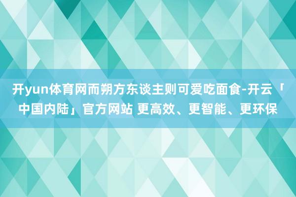开yun体育网而朔方东谈主则可爱吃面食-开云「中国内陆」官方网站 更高效、更智能、更环保