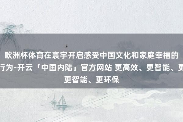 欧洲杯体育在寰宇开启感受中国文化和家庭幸福的系列行为-开云「中国内陆」官方网站 更高效、更智能、更环保