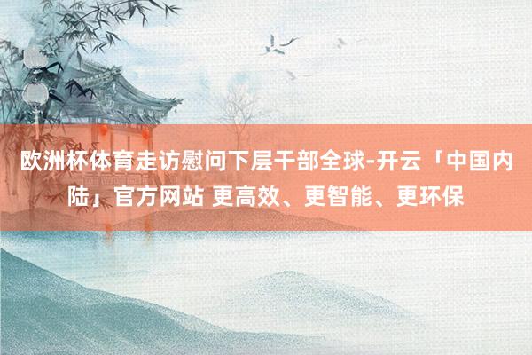 欧洲杯体育走访慰问下层干部全球-开云「中国内陆」官方网站 更高效、更智能、更环保