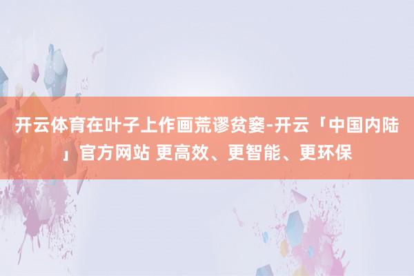 开云体育在叶子上作画荒谬贫窭-开云「中国内陆」官方网站 更高效、更智能、更环保
