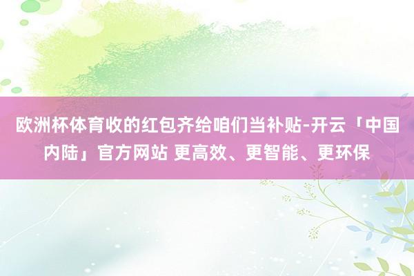 欧洲杯体育收的红包齐给咱们当补贴-开云「中国内陆」官方网站 更高效、更智能、更环保