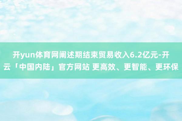 开yun体育网阐述期结束贸易收入6.2亿元-开云「中国内陆」官方网站 更高效、更智能、更环保