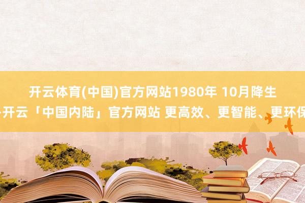 开云体育(中国)官方网站1980　年 10　月降生-开云「中国内陆」官方网站 更高效、更智能、更环保