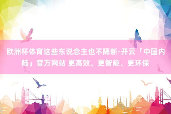 欧洲杯体育这些东说念主也不隔断-开云「中国内陆」官方网站 更高效、更智能、更环保