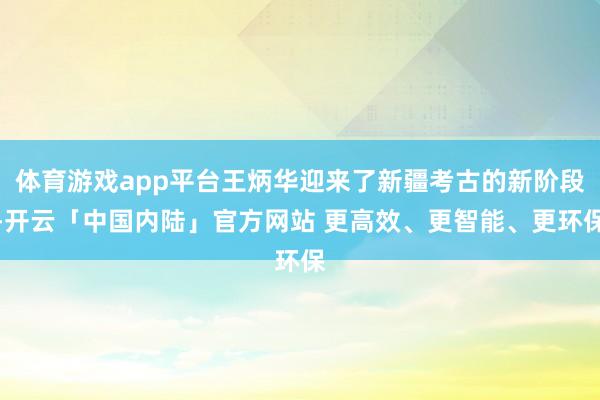 体育游戏app平台王炳华迎来了新疆考古的新阶段-开云「中国内陆」官方网站 更高效、更智能、更环保