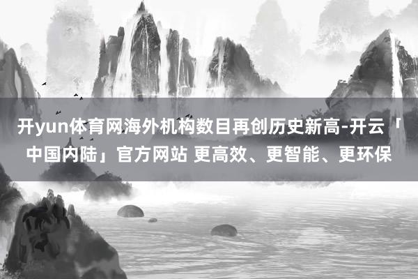 开yun体育网海外机构数目再创历史新高-开云「中国内陆」官方网站 更高效、更智能、更环保
