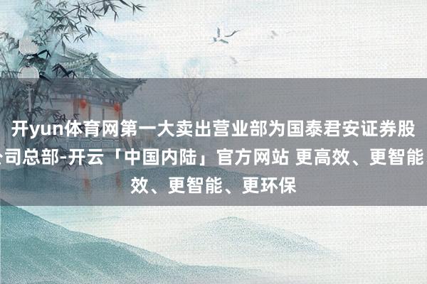 开yun体育网第一大卖出营业部为国泰君安证券股份有限公司总部-开云「中国内陆」官方网站 更高效、更智能、更环保