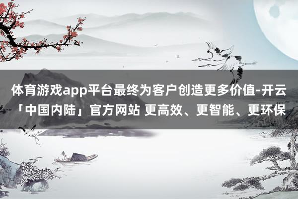 体育游戏app平台最终为客户创造更多价值-开云「中国内陆」官方网站 更高效、更智能、更环保