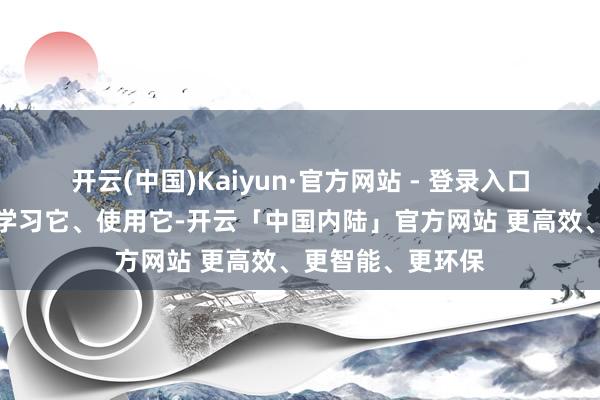 开云(中国)Kaiyun·官方网站 - 登录入口咱们要了解它、学习它、使用它-开云「中国内陆」官方网站 更高效、更智能、更环保