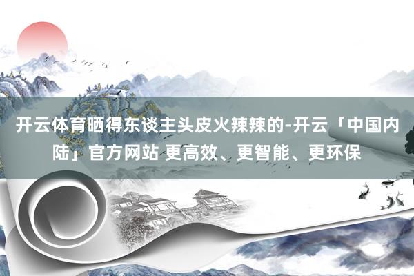 开云体育晒得东谈主头皮火辣辣的-开云「中国内陆」官方网站 更高效、更智能、更环保