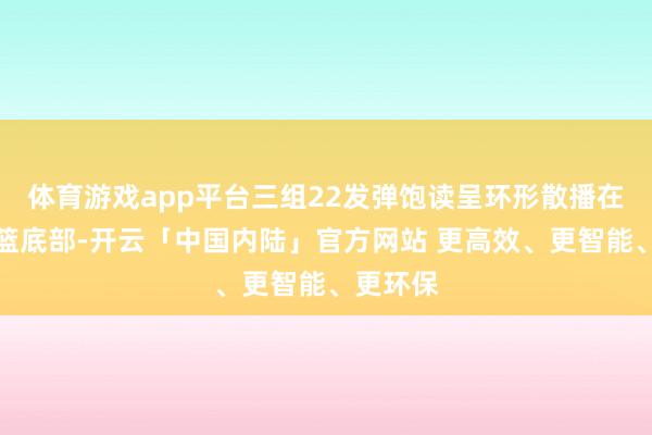 体育游戏app平台三组22发弹饱读呈环形散播在炮塔吊篮底部-开云「中国内陆」官方网站 更高效、更智能、更环保