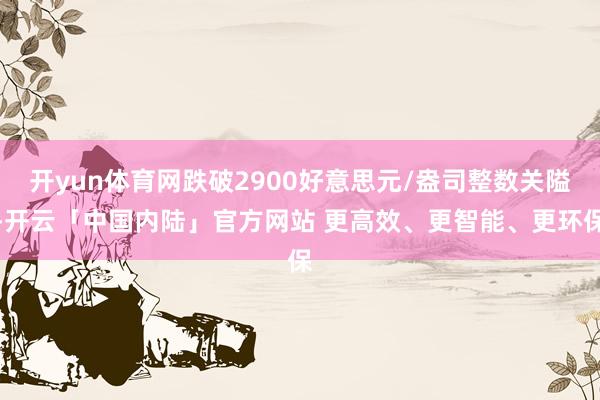 开yun体育网跌破2900好意思元/盎司整数关隘-开云「中国内陆」官方网站 更高效、更智能、更环保