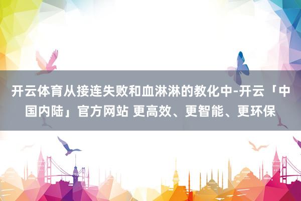 开云体育从接连失败和血淋淋的教化中-开云「中国内陆」官方网站 更高效、更智能、更环保