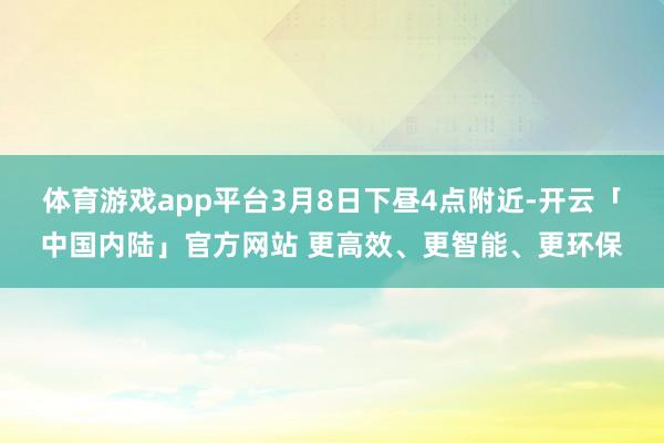 体育游戏app平台3月8日下昼4点附近-开云「中国内陆」官方网站 更高效、更智能、更环保