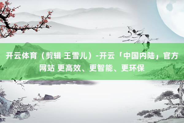 开云体育（剪辑 王雪儿）-开云「中国内陆」官方网站 更高效、更智能、更环保