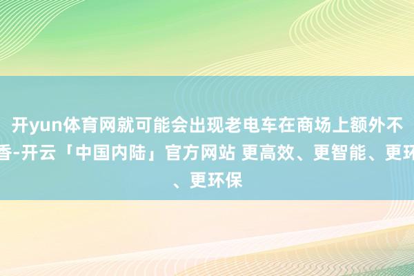 开yun体育网就可能会出现老电车在商场上额外不吃香-开云「中国内陆」官方网站 更高效、更智能、更环保