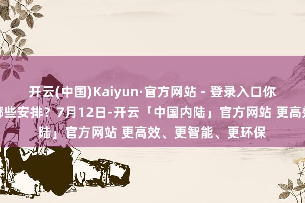 开云(中国)Kaiyun·官方网站 - 登录入口你的计较表上王人有哪些安排？7月12日-开云「中国内陆」官方网站 更高效、更智能、更环保