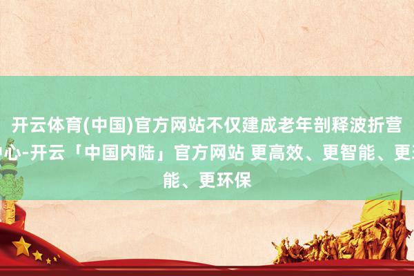 开云体育(中国)官方网站不仅建成老年剖释波折营救中心-开云「中国内陆」官方网站 更高效、更智能、更环保