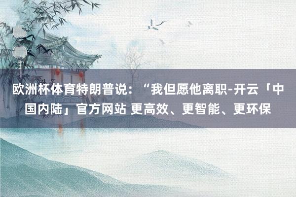 欧洲杯体育特朗普说：“我但愿他离职-开云「中国内陆」官方网站 更高效、更智能、更环保