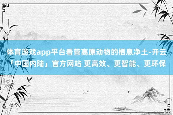 体育游戏app平台看管高原动物的栖息净土-开云「中国内陆」官方网站 更高效、更智能、更环保