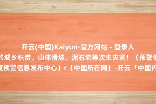开云(中国)Kaiyun·官方网站 - 登录入口请扫视防患强降水激发的城乡积涝、山体滑坡、泥石流等次生灾害！（预警信息起原：国度预警信息发布中心）r（中国所在网）-开云「中国内陆」官方网站 更高效、更智能、更环保