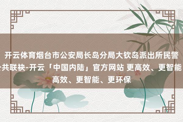 开云体育烟台市公安局长岛分局大钦岛派出所民警与关切公共联袂-开云「中国内陆」官方网站 更高效、更智能、更环保