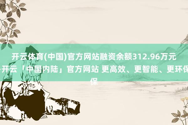 开云体育(中国)官方网站融资余额312.96万元-开云「中国内陆」官方网站 更高效、更智能、更环保