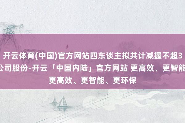 开云体育(中国)官方网站四东谈主拟共计减握不超3.9377%公司股份-开云「中国内陆」官方网站 更高效、更智能、更环保