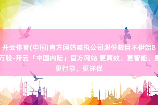 开云体育(中国)官方网站减执公司股份数目不伊始80.11万股-开云「中国内陆」官方网站 更高效、更智能、更环保