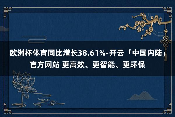 欧洲杯体育同比增长38.61%-开云「中国内陆」官方网站 更高效、更智能、更环保