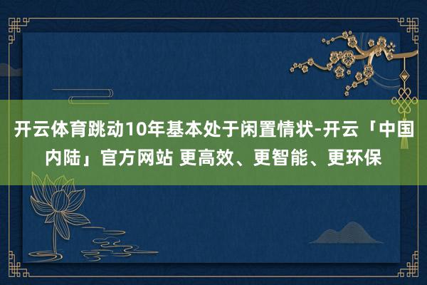 开云体育跳动10年基本处于闲置情状-开云「中国内陆」官方网站 更高效、更智能、更环保