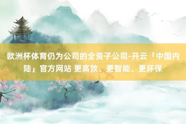 欧洲杯体育仍为公司的全资子公司-开云「中国内陆」官方网站 更高效、更智能、更环保