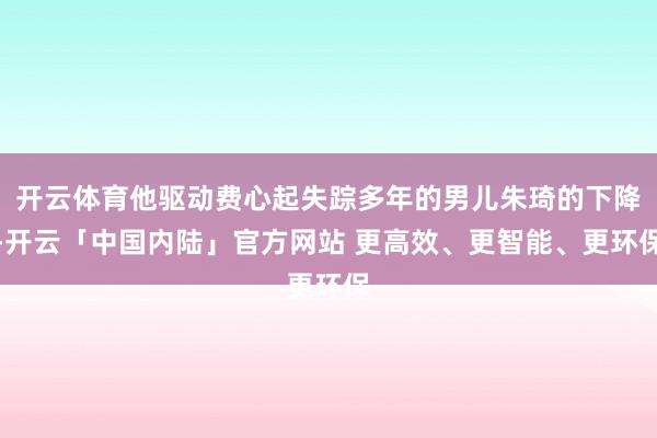 开云体育他驱动费心起失踪多年的男儿朱琦的下降-开云「中国内陆」官方网站 更高效、更智能、更环保