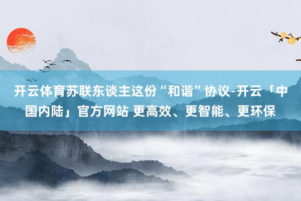 开云体育苏联东谈主这份“和谐”协议-开云「中国内陆」官方网站 更高效、更智能、更环保
