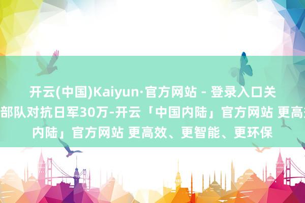 开云(中国)Kaiyun·官方网站 - 登录入口关节战果：中国110万部队对抗日军30万-开云「中国内陆」官方网站 更高效、更智能、更环保