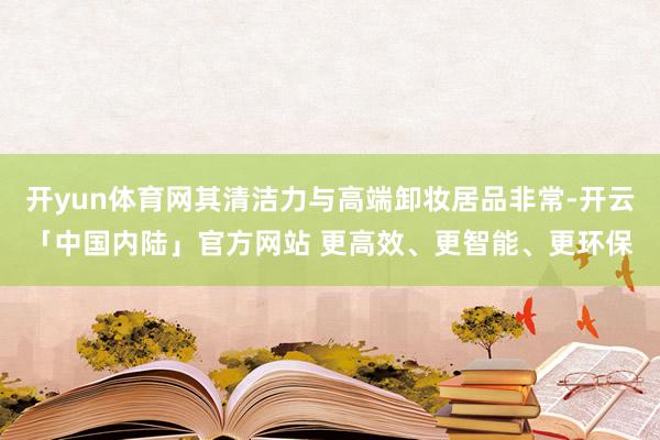 开yun体育网其清洁力与高端卸妆居品非常-开云「中国内陆」官方网站 更高效、更智能、更环保
