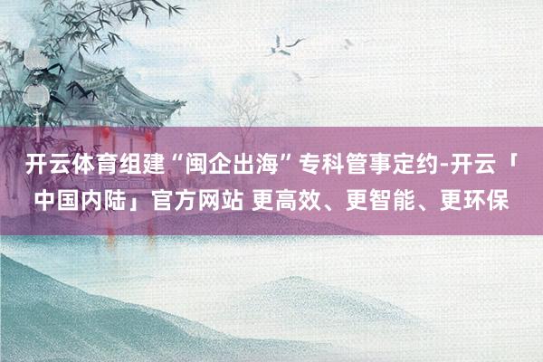 开云体育组建“闽企出海”专科管事定约-开云「中国内陆」官方网站 更高效、更智能、更环保