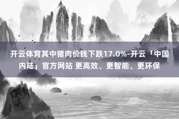 开云体育其中猪肉价钱下跌17.0%-开云「中国内陆」官方网站 更高效、更智能、更环保