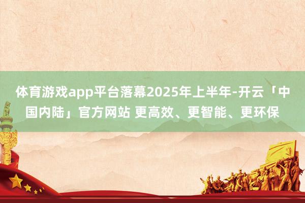 体育游戏app平台落幕2025年上半年-开云「中国内陆」官方网站 更高效、更智能、更环保