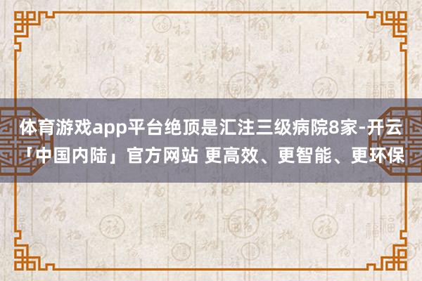 体育游戏app平台绝顶是汇注三级病院8家-开云「中国内陆」官方网站 更高效、更智能、更环保