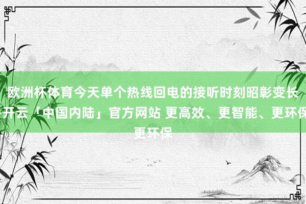 欧洲杯体育今天单个热线回电的接听时刻昭彰变长-开云「中国内陆」官方网站 更高效、更智能、更环保