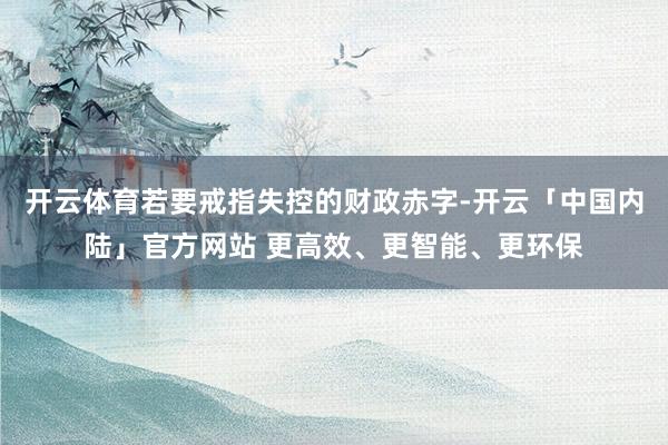 开云体育若要戒指失控的财政赤字-开云「中国内陆」官方网站 更高效、更智能、更环保