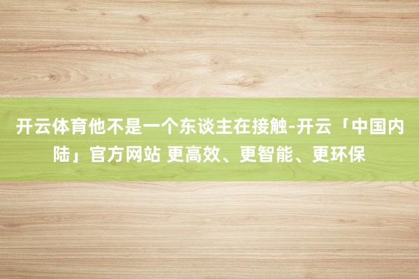 开云体育他不是一个东谈主在接触-开云「中国内陆」官方网站 更高效、更智能、更环保