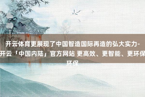 开云体育更展现了中国智造国际再造的弘大实力-开云「中国内陆」官方网站 更高效、更智能、更环保