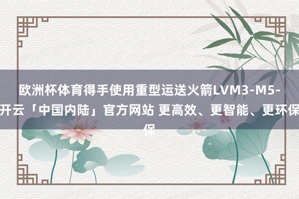 欧洲杯体育得手使用重型运送火箭LVM3-M5-开云「中国内陆」官方网站 更高效、更智能、更环保