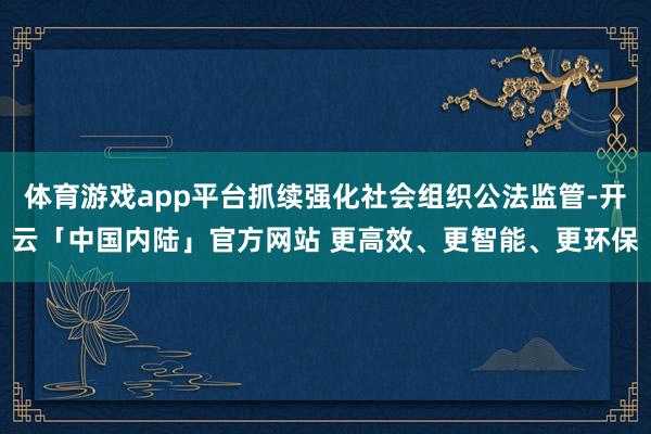 体育游戏app平台抓续强化社会组织公法监管-开云「中国内陆」官方网站 更高效、更智能、更环保