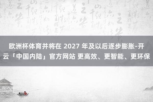 欧洲杯体育并将在 2027 年及以后逐步膨胀-开云「中国内陆」官方网站 更高效、更智能、更环保