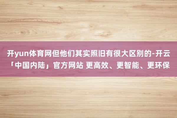 开yun体育网但他们其实照旧有很大区别的-开云「中国内陆」官方网站 更高效、更智能、更环保